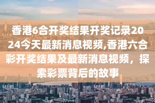 香港6合开奖结果开奖记录2024今天最新消息视频,香港六合彩开奖结果及最新消息视频，探索彩票背后的故事