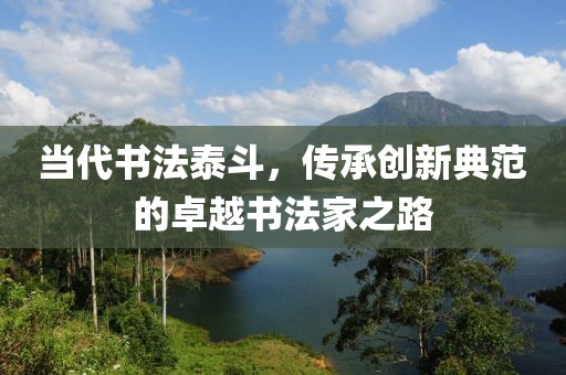 当代书法泰斗，传承创新典范的卓越书法家之路