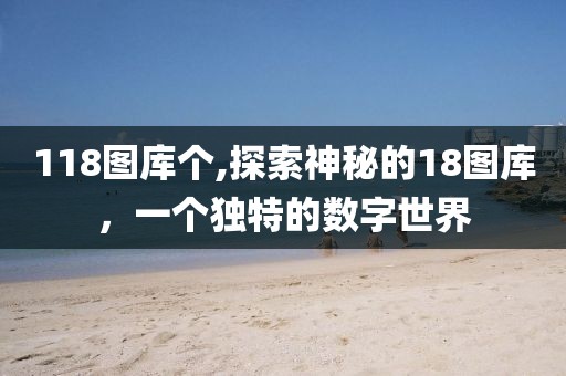 118图库个,探索神秘的18图库，一个独特的数字世界
