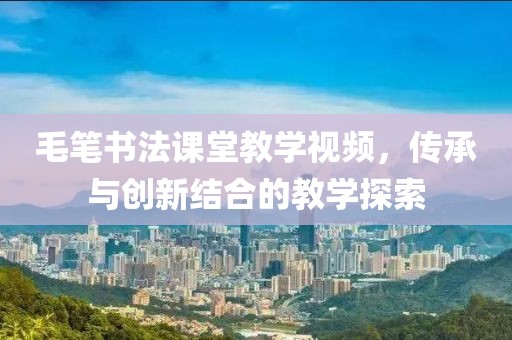 毛笔书法课堂教学视频，传承与创新结合的教学探索