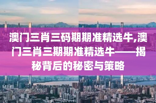 澳门三肖三码期期准精选牛,澳门三肖三期期准精选牛——揭秘背后的秘密与策略