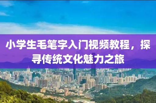 小学生毛笔字入门视频教程，探寻传统文化魅力之旅