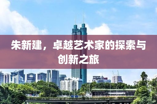 朱新建，卓越艺术家的探索与创新之旅