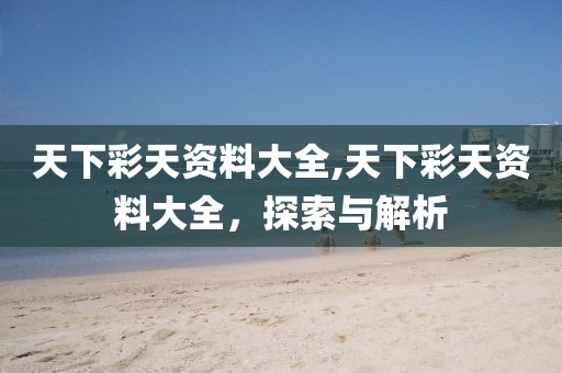 天下彩天资料大全,天下彩天资料大全，探索与解析