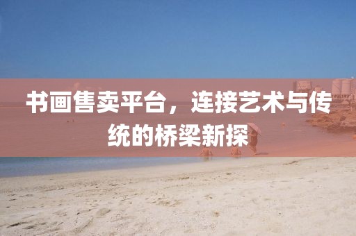 书画售卖平台，连接艺术与传统的桥梁新探