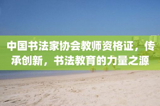 中国书法家协会教师资格证，传承创新，书法教育的力量之源