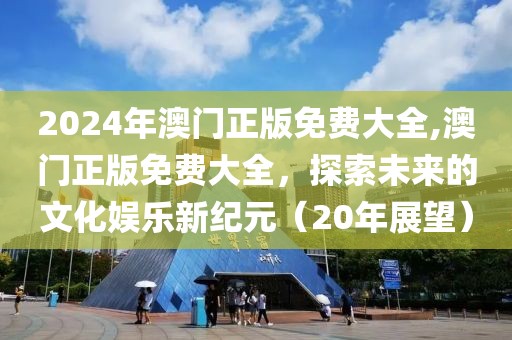 2024年澳门正版免费大全,澳门正版免费大全，探索未来的文化娱乐新纪元（20年展望）