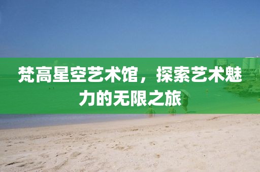 梵高星空艺术馆，探索艺术魅力的无限之旅