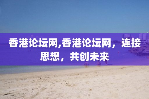 香港论坛网,香港论坛网，连接思想，共创未来