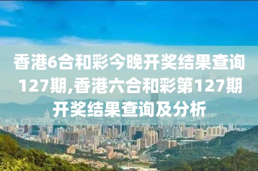 香港6合和彩今晚开奖结果查询127期,香港六合和彩第127期开奖结果查询及分析