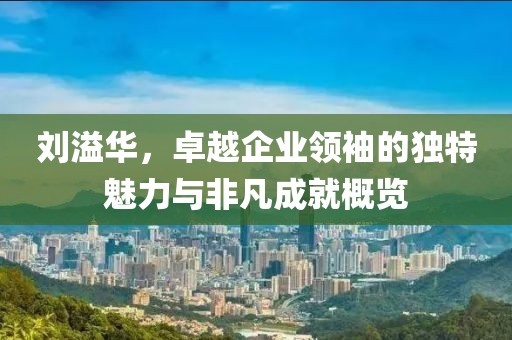 刘溢华，卓越企业领袖的独特魅力与非凡成就概览