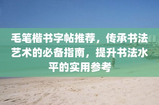 毛笔楷书字帖推荐，传承书法艺术的必备指南，提升书法水平的实用参考