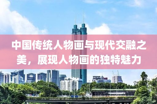 中国传统人物画与现代交融之美，展现人物画的独特魅力