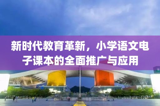 新时代教育革新，小学语文电子课本的全面推广与应用