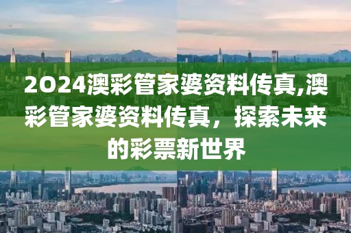 2O24澳彩管家婆资料传真,澳彩管家婆资料传真，探索未来的彩票新世界