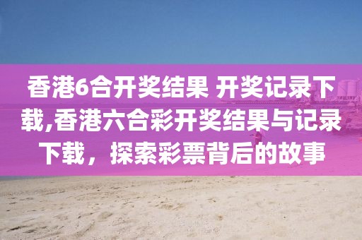 香港6合开奖结果 开奖记录下载,香港六合彩开奖结果与记录下载，探索彩票背后的故事