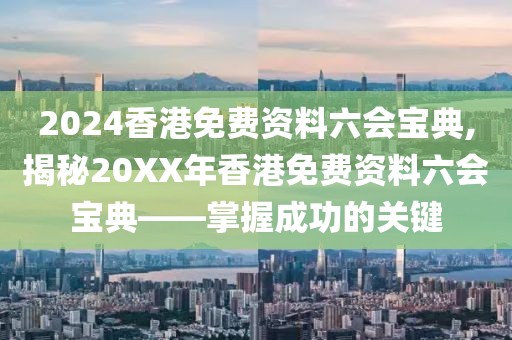 2024香港免费资料六会宝典,揭秘20XX年香港免费资料六会宝典——掌握成功的关键