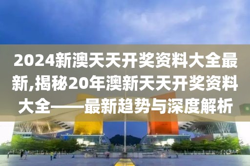 2024新澳天天开奖资料大全最新,揭秘20年澳新天天开奖资料大全——最新趋势与深度解析
