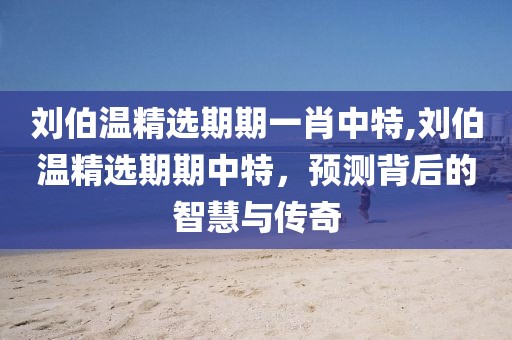 刘伯温精选期期一肖中特,刘伯温精选期期中特，预测背后的智慧与传奇