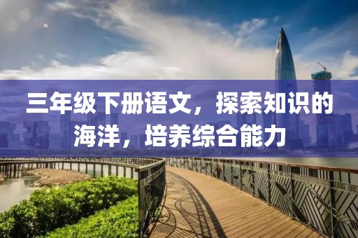 三年级下册语文，探索知识的海洋，培养综合能力