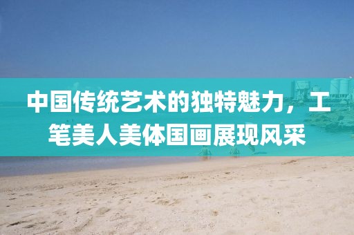 中国传统艺术的独特魅力，工笔美人美体国画展现风采
