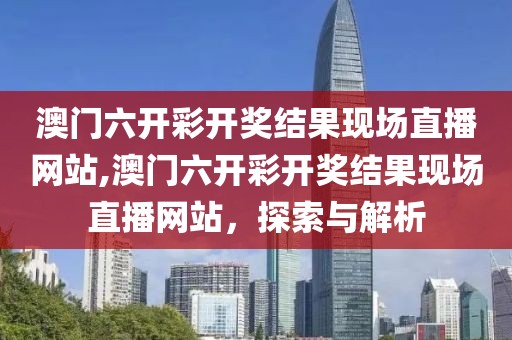 澳门六开彩开奖结果现场直播网站,澳门六开彩开奖结果现场直播网站，探索与解析
