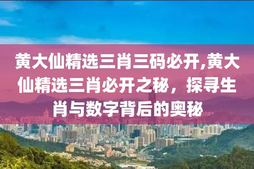 黄大仙精选三肖三码必开,黄大仙精选三肖必开之秘，探寻生肖与数字背后的奥秘