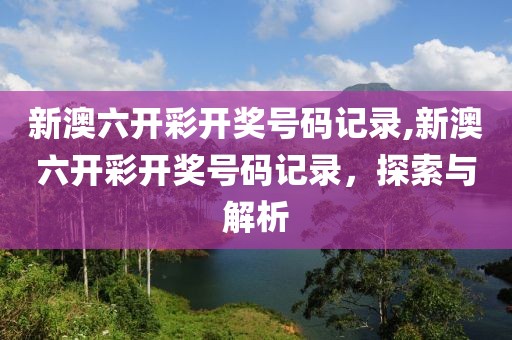 新澳六开彩开奖号码记录,新澳六开彩开奖号码记录，探索与解析