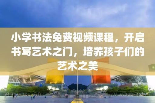 小学书法免费视频课程，开启书写艺术之门，培养孩子们的艺术之美