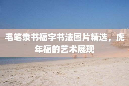 毛笔隶书福字书法图片精选，虎年福的艺术展现