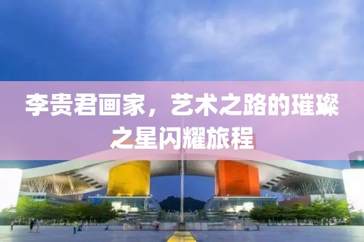 李贵君画家，艺术之路的璀璨之星闪耀旅程
