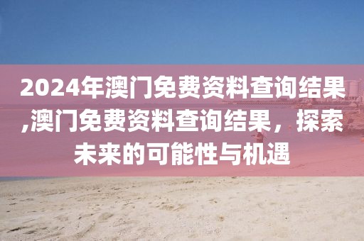 2024年澳门免费资料查询结果,澳门免费资料查询结果，探索未来的可能性与机遇