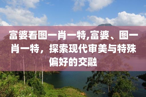 富婆看图一肖一特,富婆、图一肖一特，探索现代审美与特殊偏好的交融