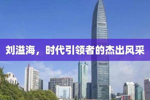 刘溢海，时代引领者的杰出风采