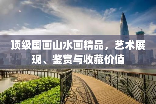 顶级国画山水画精品，艺术展现、鉴赏与收藏价值