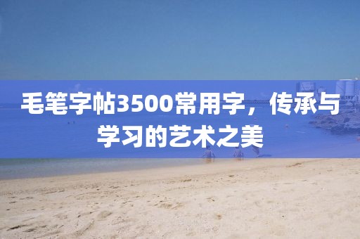 毛笔字帖3500常用字，传承与学习的艺术之美