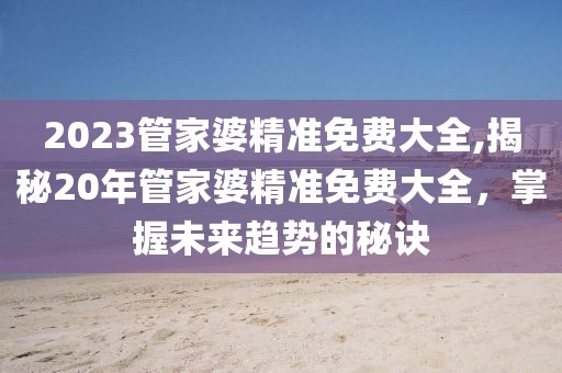 2023管家婆精准免费大全,揭秘20年管家婆精准免费大全，掌握未来趋势的秘诀