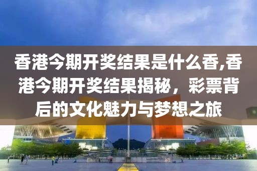 香港今期开奖结果是什么香,香港今期开奖结果揭秘，彩票背后的文化魅力与梦想之旅