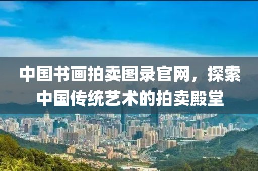中国书画拍卖图录官网，探索中国传统艺术的拍卖殿堂