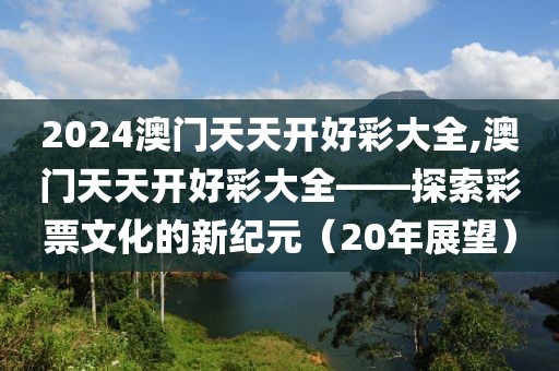 2024澳门天天开好彩大全,澳门天天开好彩大全——探索彩票文化的新纪元（20年展望）