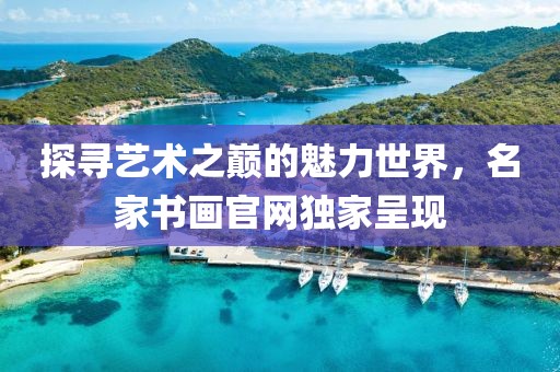 探寻艺术之巅的魅力世界，名家书画官网独家呈现