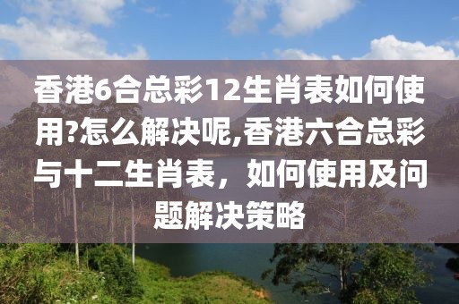 香港6合总彩12生肖表如何使用?怎么解决呢,香港六合总彩与十二生肖表，如何使用及问题解决策略
