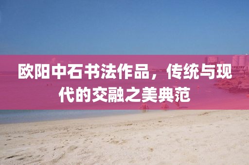欧阳中石书法作品，传统与现代的交融之美典范