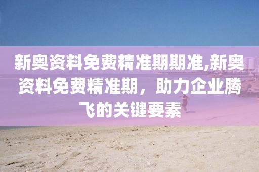 新奥资料免费精准期期准,新奥资料免费精准期，助力企业腾飞的关键要素