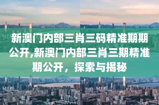 新澳门内部三肖三码精准期期公开,新澳门内部三肖三期精准期公开，探索与揭秘