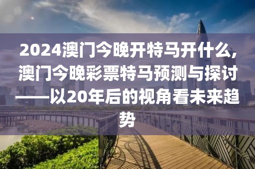 2024澳门今晚开特马开什么,澳门今晚彩票特马预测与探讨——以20年后的视角看未来趋势