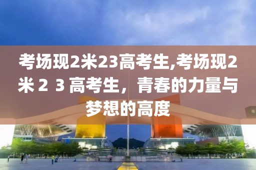 考场现2米23高考生,考场现2米２３高考生，青春的力量与梦想的高度