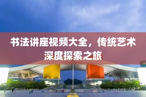 书法讲座视频大全，传统艺术深度探索之旅