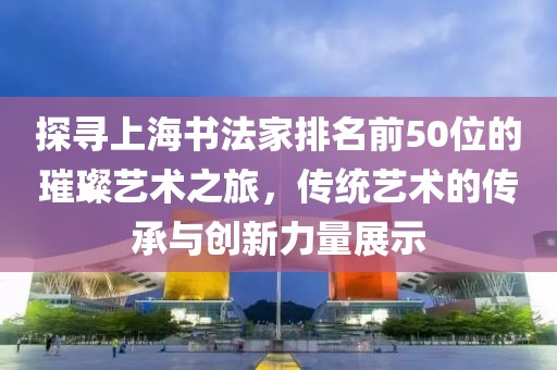 探寻上海书法家排名前50位的璀璨艺术之旅，传统艺术的传承与创新力量展示
