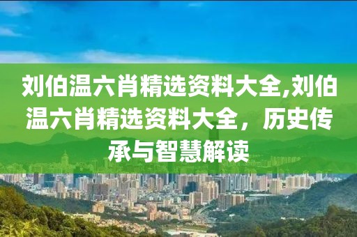 刘伯温六肖精选资料大全,刘伯温六肖精选资料大全，历史传承与智慧解读